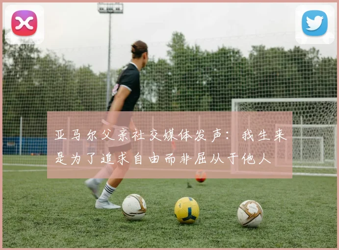 亚马尔父亲社交媒体发声：我生来是为了追求自由而非屈从于他人