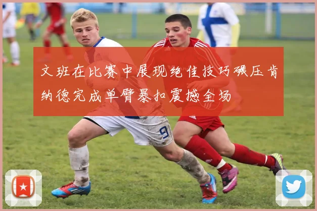 文班在比赛中展现绝佳技巧碾压肯纳德完成单臂暴扣震撼全场