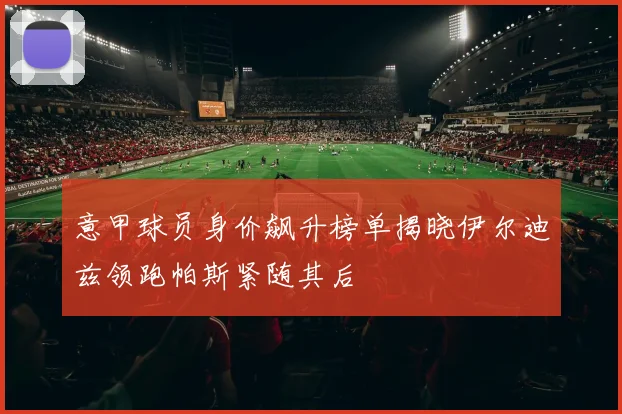 意甲球员身价飙升榜单揭晓伊尔迪兹领跑帕斯紧随其后