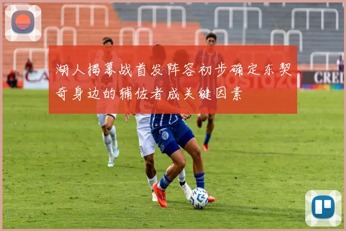 湖人揭幕战首发阵容初步确定东契奇身边的辅佐者成关键因素