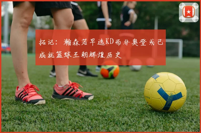 拓记：瀚森若早选KD而非奥登或已成就篮球王朝辉煌历史