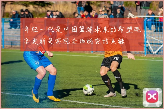 年轻一代是中国篮球未来的希望观念更新是实现全面蜕变的关键