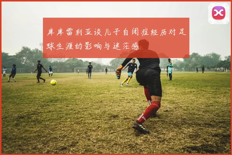 库库雷利亚谈儿子自闭症经历对足球生涯的影响与迷茫感