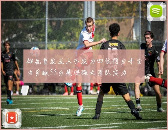 雄鹿首发五人齐发力四位得分手合力贡献55分展现强大团队实力