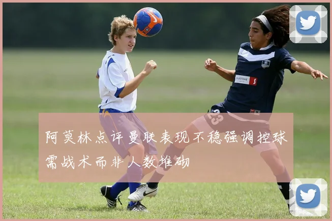 阿莫林点评曼联表现不稳强调控球需战术而非人数堆砌