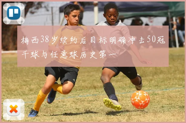 梅西38岁续约后目标明确冲击50冠千球与任意球历史第一