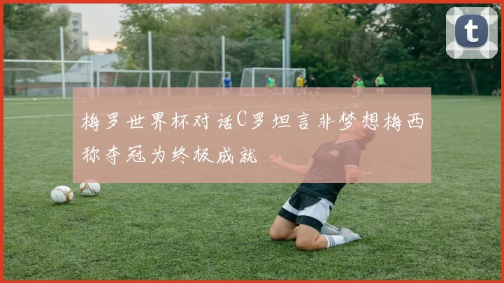 梅罗世界杯对话C罗坦言非梦想梅西称夺冠为终极成就