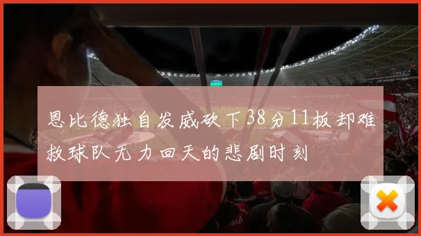 恩比德独自发威砍下38分11板却难救球队无力回天的悲剧时刻