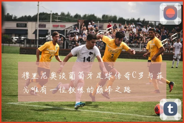 穆里尼奥谈葡萄牙足球传奇C罗与菲戈唯有一位教练的巅峰之路