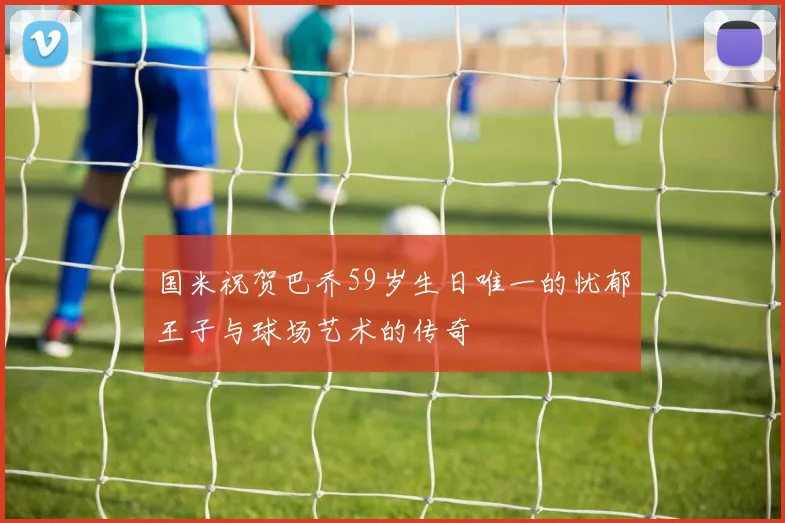 国米祝贺巴乔59岁生日唯一的忧郁王子与球场艺术的传奇