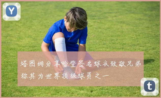 塔图姆分享哈登签名球衣致敬兄弟称其为世界顶级球员之一