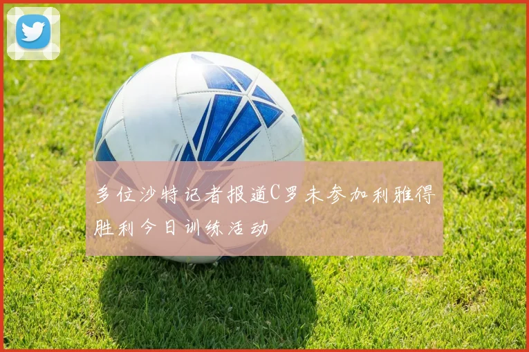 多位沙特记者报道C罗未参加利雅得胜利今日训练活动