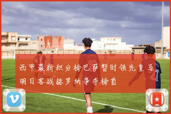 西甲最新积分榜巴萨暂时领先皇马明日客战赫罗纳争夺榜首