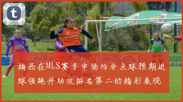 梅西在MLS赛季中场均非点球预期进球领跑并助攻排名第二的精彩表现