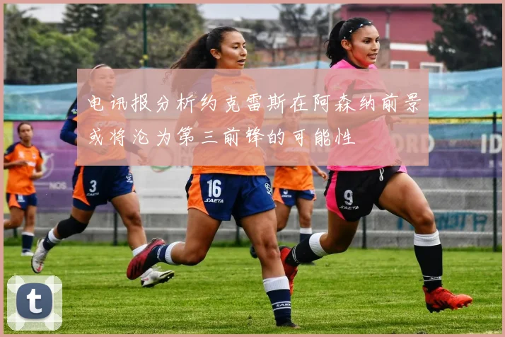 电讯报分析约克雷斯在阿森纳前景或将沦为第三前锋的可能性
