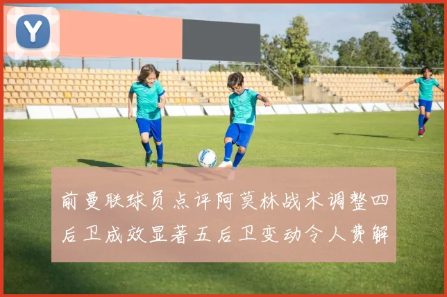 前曼联球员点评阿莫林战术调整四后卫成效显著五后卫变动令人费解