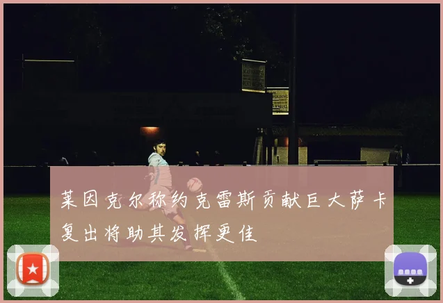 莱因克尔称约克雷斯贡献巨大萨卡复出将助其发挥更佳