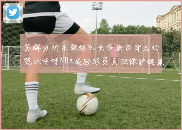 苏群分析东部球队竞争激烈背后的隐忧呼吁NBA减轻球员负担保护健康