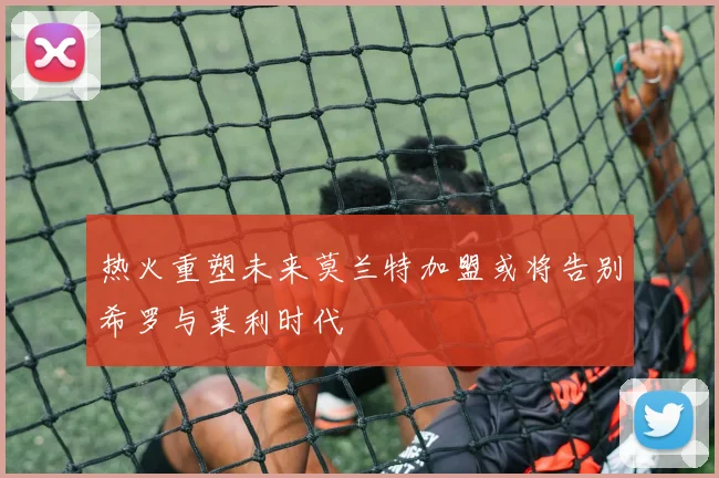 热火重塑未来莫兰特加盟或将告别希罗与莱利时代