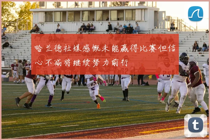 哈兰德社媒感慨未能赢得比赛但信心不减将继续努力前行