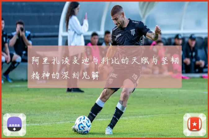 阿里扎谈麦迪与科比的天赋与坚韧精神的深刻见解