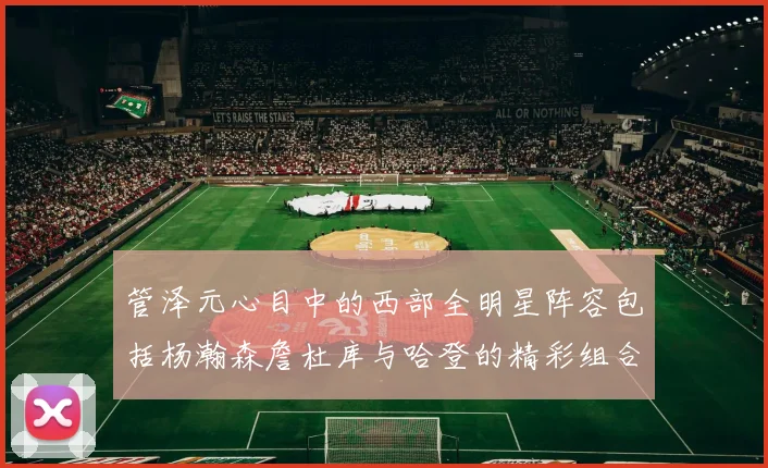 管泽元心目中的西部全明星阵容包括杨瀚森詹杜库与哈登的精彩组合