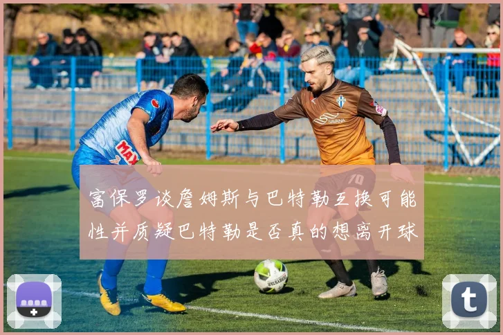 富保罗谈詹姆斯与巴特勒互换可能性并质疑巴特勒是否真的想离开球队