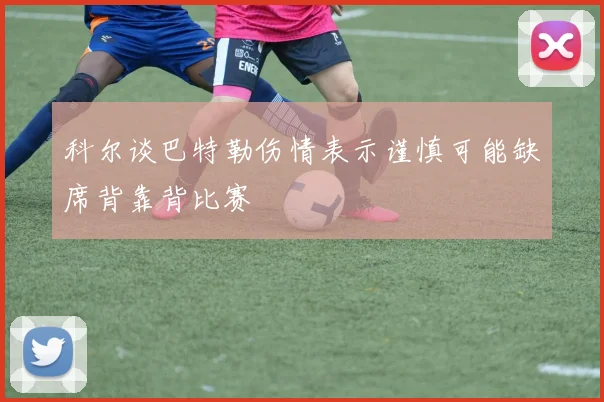 科尔谈巴特勒伤情表示谨慎可能缺席背靠背比赛
