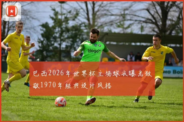 巴西2026年世界杯主场球衣曝光致敬1970年经典设计风格