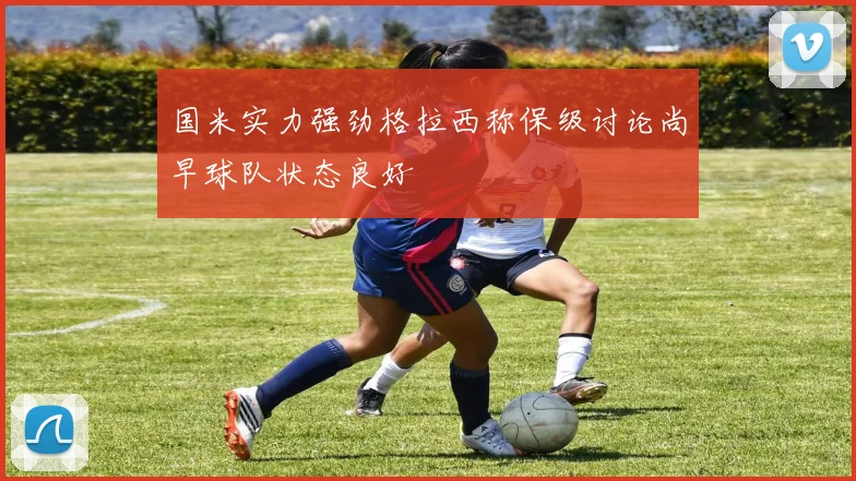 国米实力强劲格拉西称保级讨论尚早球队状态良好