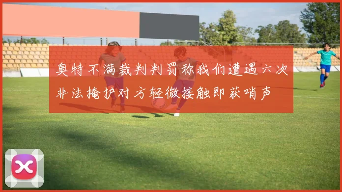 奥特不满裁判判罚称我们遭遇六次非法掩护对方轻微接触即获哨声