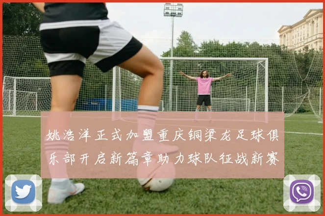 姚浩洋正式加盟重庆铜梁龙足球俱乐部开启新篇章助力球队征战新赛季