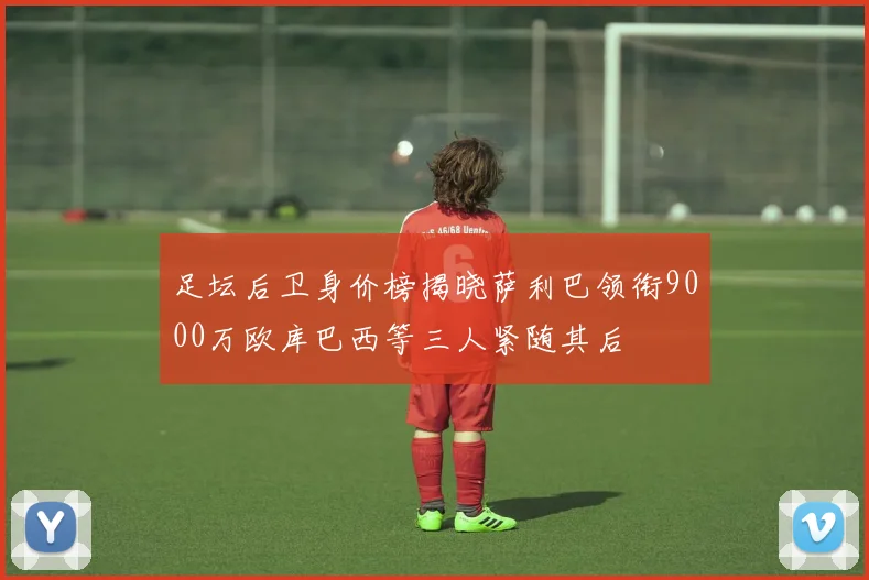 足坛后卫身价榜揭晓萨利巴领衔9000万欧库巴西等三人紧随其后