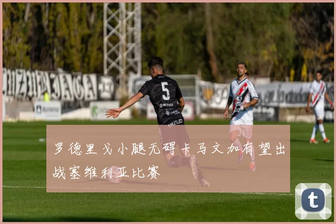 罗德里戈小腿无碍卡马文加有望出战塞维利亚比赛