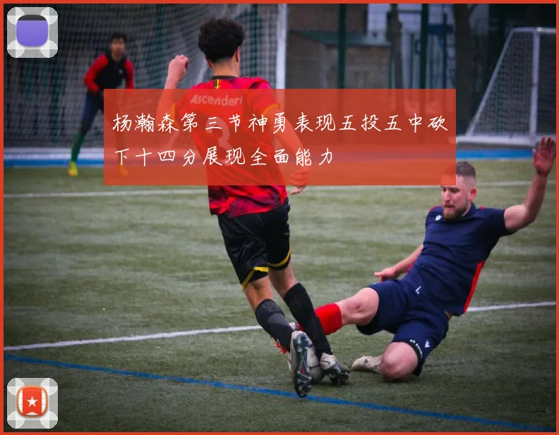 杨瀚森第三节神勇表现五投五中砍下十四分展现全面能力