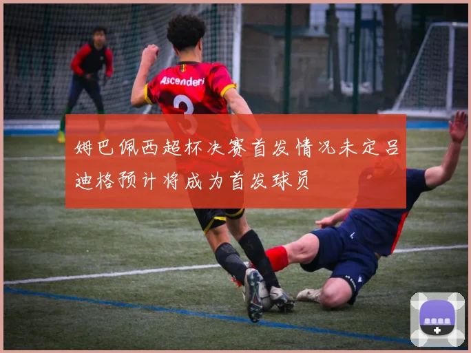 姆巴佩西超杯决赛首发情况未定吕迪格预计将成为首发球员