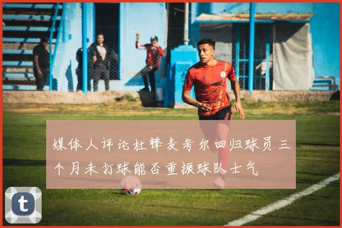媒体人评论杜锋麦考尔回归球员三个月未打球能否重振球队士气