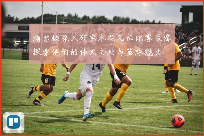 梅尔顿深入研究水花兄弟比赛录像探索他们的伟大之处与篮球魅力